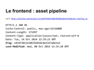 Le frontend : asset pipeline
curl http://keljob.com/assets/js/e454f1013e30b783818c8efaf3a8e3a5-startup.js
HTTP/1.1 200 OK
Cache-Control: public, max-age=31536000
Content-Length: 171997
Content-Type: application/javascript; charset=utf-8
Date: Tue, 14 Oct 2014 22:39:23 GMT
ETag: e454f1013e30b783818c8efaf3a8e3a5
Last-Modified: Wed, 08 Oct 2014 12:35:10 GMT
 