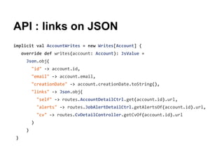 API : links on JSON
implicit val AccountWrites = new Writes[Account] {
override def writes(account: Account): JsValue =
Json.obj(
"id" -> account.id,
"email" -> account.email,
"creationDate" -> account.creationDate.toString(),
"links" -> Json.obj(
"self" -> routes.AccountDetailCtrl.get(account.id).url,
"alerts" -> routes.JobAlertDetailCtrl.getAlertsOf(account.id).url,
"cv" -> routes.CvDetailController.getCvOf(account.id).url
)
)
}
 