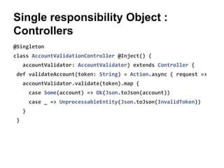 Single responsibility Object :
Controllers
@Singleton
class AccountValidationController @Inject() (
accountValidator: AccountValidator) extends Controller {
def validateAccount(token: String) = Action.async { request =>
accountValidator.validate(token).map {
case Some(account) => Ok(Json.toJson(account))
case _ => UnprocessableEntity(Json.toJson(InvalidToken))
}
}
 