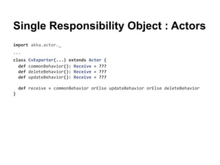 Single Responsibility Object : Actors
import akka.actor._
...
class CvExporter(...) extends Actor {
def commonBehavior(): Receive = ???
def deleteBehavior(): Receive = ???
def updateBehavior(): Receive = ???
def receive = commonBehavior orElse updateBehavior orElse deleteBehavior
}
 