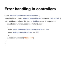 Error handling in controllers
class NewsletterActivationController (
newsletterActivor: NewsletterActivator) extends Controller {
def activate(token: String) = Action.async { request =>
newsletterActivor.activate(token).map {
…
case InvalidNewsletterActivationToken => ???
case NewsletterUpdateError => ???
…
}.recoverApiError("Oops !!!")
}
}
 