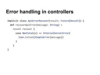 Error handling in controllers
implicit class ApiErrorRecover(result: Future[Result]) {
def recoverApiError(message: String) =
result recover {
case NonFatal(e) => InternalServerError(
Json.toJson(SimpleError(message))
)
}
}
 