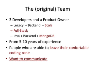 The (original) Team
• 3 Developers and a Product Owner
– Legacy + Backend + Scala
– Full-Stack
– Java + Backend + MongoDB
• From 5-10 years of experience
• People who are able to leave their confortable
coding zone
• Want to communicate
 