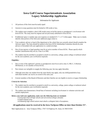 Iowa Golf Course Superintendents Association
                       Legacy Scholarship Application
                                           Information for Applicants

1.   All portions of this form must be neatly typed.

2.   Answers to essay questions must be limited to 100 words or less.

3.   The student must complete a short (100 words) essay on his/her parent or grandparent’s involvement with
     Iowa GCSA. The essay must be original and not previously submitted to Iowa GCSA.

4.   If additional space is needed, type your response on standard (8 ½” x 11”) white paper. Make sure to clearly
     identify what portion of the form your additional pages relate to.

5.   Your academic advisor or head of the department at the school that you currently attend should complete the
     Advisors report. The form should be mailed to the Iowa GCSA Scholarship Committee directly by your
     advisor or forwarded with your application in a sealed envelope.

6.   One of your parents or legal guardian must be an active member of Iowa GCSA. Please specify which
     member classification they are (ie, Class A or SM).

7.   The student must be enrolled or accepted to enroll in a university, college, junior college or technical school
     for the next academic year (verification required).

Eligibility:

1.   One or more of the applicant’s parents or grandparents must be an active class A, SM, C, A-Retired,
     SM-Retired, or AA member of Iowa GCSA.

2.   Past winners are ineligible to reapply the following year, but may apply thereafter.

3.   Although more than one student from the same family may apply, only one child/grandchild of any
     individual member can receive an award in the same year.

4.   Current members of the Board of Directors and their families are not eligible to receive a Legacy Scholarship.

Criteria for Selection:

1.   The student must be enrolled or accepted to enroll in a university, college, junior college or technical school
     for the next academic year (verification required).

2.   The student must demonstrate a broad base of interests including involvement in volunteer activities and
     outside employment.

Before your mail your application, make sure the following items are included:
        Transcripts from all high schools and universities/colleges attended.
        Typed original essay
        Graduating high school seniors must attach a collegiate letter of acceptance.

 All applications must be received in the Iowa Turfgrass Office no later than October 31 st.
Mail Applications to: Iowa Turfgrass Office, 17017 US Highway 69, Ames, IA 50010-9294
 