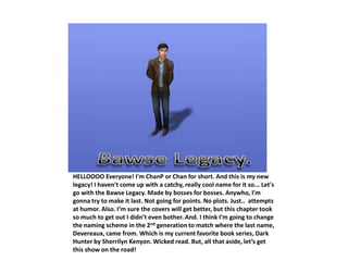 HELLOOOO Everyone! I'm ChanP or Chan for short. And this is my new
legacy! I haven't come up with a catchy, really cool name for it so... Let's
go with the Bawse Legacy. Made by bosses for bosses. Anywho, I'm
gonna try to make it last. Not going for points. No plots. Just.. attempts
at humor. Also. I’m sure the covers will get better, but this chapter took
so much to get out I didn’t even bother. And. I think I’m going to change
the naming scheme in the 2nd generation to match where the last name,
Devereaux, came from. Which is my current favorite book series, Dark
Hunter by Sherrilyn Kenyon. Wicked read. But, all that aside, let’s get
this show on the road!
 