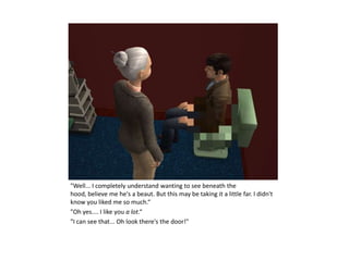 "Well... I completely understand wanting to see beneath the
hood, believe me he's a beaut. But this may be taking it a little far. I didn't
know you liked me so much.“
"Oh yes.... I like you a lot.“
"I can see that... Oh look there's the door!"
 