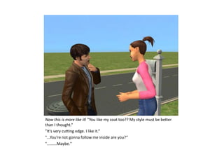 Now this is more like it! "You like my coat too?? My style must be better
than I thought.“
"It's very cutting edge. I like it.“
"...You're not gonna follow me inside are you?“
".........Maybe."
 