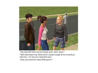 "Hey, back off! That's my Chin Buddy. And I. Don't. Share.“
"Well settle down now. While there's always enough of me to satisfy at
least two… I'm not sure I swing that way.“
"Yeah, you heard him! Back off Benjamin!"
 