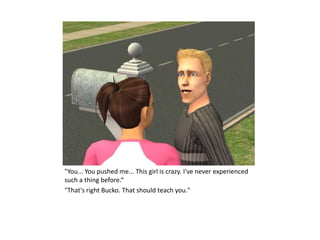 "You... You pushed me... This girl is crazy. I've never experienced
such a thing before.“
"That's right Bucko. That should teach you."
 