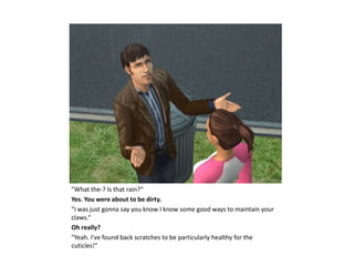 "What the-? Is that rain?“
Yes. You were about to be dirty.
"I was just gonna say you know I know some good ways to maintain your
claws.“
Oh really?
"Yeah. I've found back scratches to be particularly healthy for the
cuticles!"
 