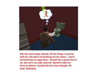 Met this chick today. Brandy. Oh the things I could do
with her. She don't mind taking out her claws... I don't
mind taming an angry kitty... Sounds like a good time to
me. But she's not wife material. Wouldn't take her
home to Mama. I would take her home though. Oh
yeah. Definitely.
 
