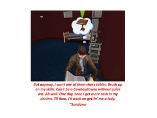 But anyway. I want one of them chess tables. Brush up
 on my skills. Can't be a CowboyBawse without quick
  wit. Ah well. One day, once I get more cash in my
    denims. Til then, I'll work on gettin' me a lady.
                       ~Sundown
 