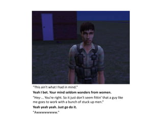 "This ain't what I had in mind.“
Yeah I bet. Your mind seldom wanders from women.
"Hey-... You're right. So it just don't seem fittin' that a guy like
me goes to work with a bunch of stuck up men.“
Yeah yeah yeah. Just go do it.
"Awwwwwwww."
 
