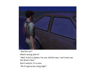 "And this car!“
What's wrong with it?
"Well. It ain't a stallion. For one. And for two. I can't even see
the driver's face.“
Don't need to. It's a man.
"Oh it's gonna be a long night."
 