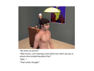 "No shoes no service!“
"Well ma'am, I ain't wearing a shirt either but I don't see you or
anyone else complaining about that.“
"Well...“
"That's what I thought."
 