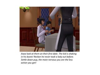 Aww look at them on their first date. The kid is shaking
in his boots! Reckon he never took a lady out before.
Settle down pup, the more nervous you are the less
action you get!
 