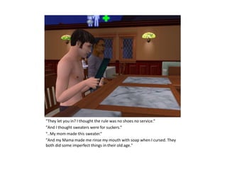"They let you in? I thought the rule was no shoes no service.“
"And I thought sweaters were for suckers.“
"..My mom made this sweater.“
"And my Mama made me rinse my mouth with soap when I cursed. They
both did some imperfect things in their old age."
 
