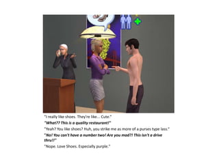 "I really like shoes. They're like... Cute.“
"What?? This is a quality restaurant!"
"Yeah? You like shoes? Huh, you strike me as more of a purses type lass.“
"No! You can't have a number two! Are you mad?! This isn't a drive
thru!!"
"Nope. Love Shoes. Especially purple."
 