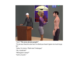 *slam*"The nerve of some people!"
"I'd ask your favorite color but I'm afraid you haven't given me much to go
by.“
"Haha, I'm more a “flesh tone” kinda guy.“
"Oh, I could tell.“
"What gave it away?“
"Call it a hunch."
 