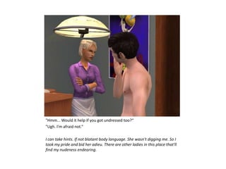 "Hmm... Would it help if you got undressed too?“
"Ugh. I'm afraid not.“

I can take hints. If not blatant body language. She wasn't digging me. So I
took my pride and bid her adieu. There are other ladies in this place that'll
find my nudeness endearing.
 