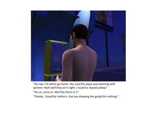 "Yes taxi. I'd rather go home. You said this place was teeming with
women. Yeah well they ain't right. I could've stayed asleep.“
"Yes sir, sorry sir. We'll be there in 5.“
"Thanks.. Good for nothin's. Got me showing the goods for nothing."
 