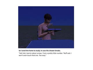 So I send him home to study. In case the shower breaks.
"Heh heh, learnin about screws. From a pretty little number. 'Nuff said. I
won't even touch that one. Too easy."
 