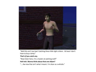 "Well this ain't too bad. Catching these little light critters. At least I don't
have to buy a lamp.“
That's if you catch any.
"Now listen here, I'm a master at catching stuff.“
Heh heh. Wanna think about that one Adam?
"....Aw now that ain't what I meant. I'm clean as a whistle."
 