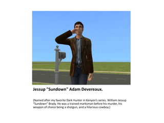 Jessup "Sundown" Adam Devereaux.

(Named after my favorite Dark Hunter in Kenyon’s series. William Jessup
“Sundown” Brady. He was a trained marksman before his murder, his
weapon of choice being a shotgun, and a hilarious cowboy.)
 