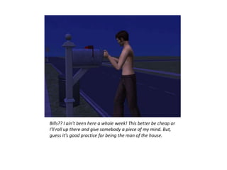Bills?? I ain't been here a whole week! This better be cheap or
I'll roll up there and give somebody a piece of my mind. But,
guess it's good practice for being the man of the house.
 