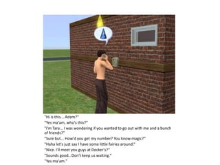 "Hi is this... Adam?“
"Yes ma'am, who's this?“
"I'm Tara... I was wondering if you wanted to go out with me and a bunch
of friends?“
"Sure but... How'd you get my number? You know magic?“
"Haha let's just say I have some little fairies around.“
“Nice. I'll meet you guys at Decker's?“
"Sounds good.. Don't keep us waiting.“
"Yes ma'am."
 