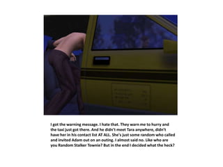 I got the warning message. I hate that. They warn me to hurry and
the taxi just got there. And he didn't meet Tara anywhere, didn’t
have her in his contact list AT ALL. She's just some random who called
and invited Adam out on an outing. I almost said no. Like who are
you Random Stalker Townie? But in the end I decided what the heck?
 