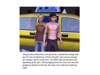 The girl who called has a lot of friends. Looked like college kids
but I'm not complaining. If they thought I was young enough
for college I won't correct em. I'd rather look young than old.
Speaking of the girl, I think judging from her voice she was the
gorgeous blonde in the hat. Oh yeah, this night just might go
right.
 