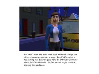 Her. That's Tara. She looks like a book worm but I tell ya the
girl as a tongue as sharp as a snake. Says it's the Latina in
her coming out. It always gave her a bit of trouble when she
was a kid. I've taken a bit of a fancy to her so far, but let's
see how this works out.
 