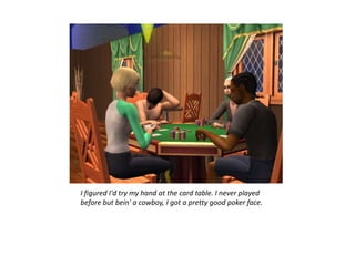 I figured I'd try my hand at the card table. I never played
before but bein' a cowboy, I got a pretty good poker face.
 