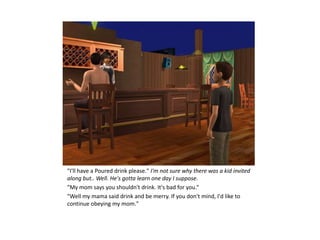 "I'll have a Poured drink please." I'm not sure why there was a kid invited
along but.. Well. He's gotta learn one day I suppose.
"My mom says you shouldn't drink. It's bad for you.“
"Well my mama said drink and be merry. If you don't mind, I'd like to
continue obeying my mom."
 