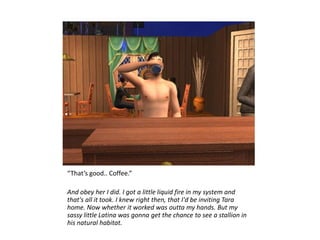 “That’s good.. Coffee.”

And obey her I did. I got a little liquid fire in my system and
that's all it took. I knew right then, that I'd be inviting Tara
home. Now whether it worked was outta my hands. But my
sassy little Latina was gonna get the chance to see a stallion in
his natural habitat.
 