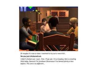 Or maybe it's now or later. I wanted to try out a new trick...
No you just chickened out.
I didn't chicken out. I just.. Fine. I'll go ask. I'm a Cowboy. Not a sniveling
little baby. Dammit I'm Sundown Devereaux! I've tamed plenty a lass
before. This one's no different...
 