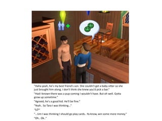 "Haha yeah, he's my best friend's son. She couldn't get a baby sitter so she
just brought him along. I don't think she knew you'd pick a bar.“
"Had I known there was a pup coming I wouldn't have. But oh well. Gotta
grow up sometime.“
"Agreed, he's a good kid. He'll be fine.“
"Yeah.. So Tara I was thinking...“
“Sί?“
"...Um I was thinking I should go play cards.. Ya know, win some more money.“
"Oh.. Ok.."
 