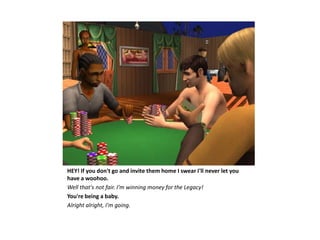 HEY! If you don't go and invite them home I swear I'll never let you
have a woohoo.
Well that's not fair. I'm winning money for the Legacy!
You're being a baby.
Alright alright, I'm going.
 