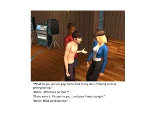 "What do you say you guys come back to my place? Playing cards is
getting boring.“
"Hmm... Will there be food?“
"If you want it. I'll cater to you... and your friends tonight.“
"Hehe I think we'd like that."
 