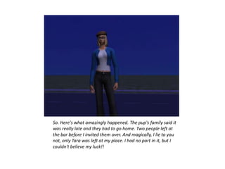 So. Here's what amazingly happened. The pup's family said it
was really late and they had to go home. Two people left at
the bar before I invited them over. And magically, I lie to you
not, only Tara was left at my place. I had no part in it, but I
couldn't believe my luck!!
 