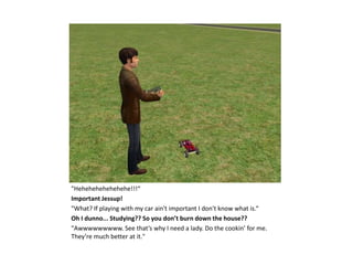 "Hehehehehehehehe!!!“
Important Jessup!
"What? If playing with my car ain't important I don't know what is.“
Oh I dunno... Studying?? So you don’t burn down the house??
"Awwwwwwwww. See that’s why I need a lady. Do the cookin’ for me.
They’re much better at it."
 