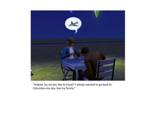 "Indeed. So, do you like to travel? I always wanted to go back to
Columbia one day. See my family."
 