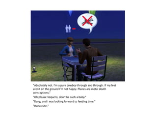 "Absolutely not. I'm a pure cowboy through and through. If my feet
aren't on the ground I'm not happy. Planes are metal death
contraptions.“
"Oh please Vaquero, don't be such a baby.“
"Dang, and I was looking forward to feeding time.“
"Haha cute."
 