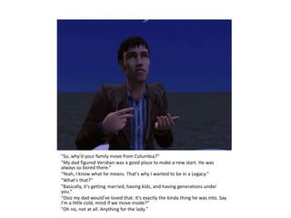 "So, why'd your family move from Columbia?“
"My dad figured Veridian was a good place to make a new start. He was
always so bored there.“
"Yeah, I know what he means. That's why I wanted to be in a Legacy.“
"What's that?“
"Basically, it's getting married, having kids, and having generations under
you.“
"Ooo my dad would've loved that. It's exactly the kinda thing he was into. Say
I'm a little cold, mind if we move inside?“
"Oh no, not at all. Anything for the lady."
 