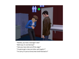 "Hahaha, you have a teenager's bed.“
"Well now, it's not that bad.“
"I bet your toes stick out off the edge!“
"I'm gonna get a new one haha, quit laughin'!“
"I'm sorry, it's just so funny how small that bed is!"
 