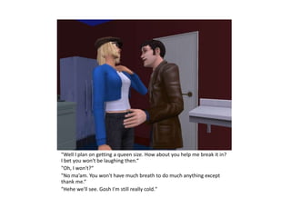"Well I plan on getting a queen size. How about you help me break it in?
I bet you won't be laughing then.“
"Oh, I won't?“
"No ma’am. You won't have much breath to do much anything except
thank me.“
"Hehe we'll see. Gosh I'm still really cold."
 