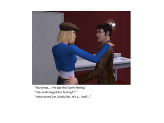 "You know.... I've got this funny feeling.“
"Like an Armageddon feeling??“
"Haha no ma'am. Kinda like.. It's a... Well..."
 