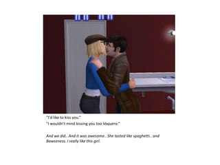 "I'd like to kiss you.“
"I wouldn't mind kissing you too Vaquero.“

And we did.. And it was awesome.. She tasted like spaghetti.. and
Bawseness. I really like this girl.
 