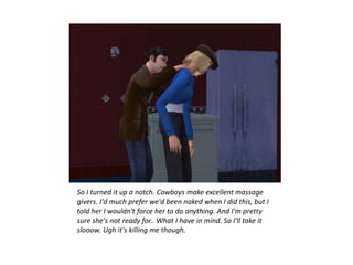 So I turned it up a notch. Cowboys make excellent massage
givers. I'd much prefer we'd been naked when I did this, but I
told her I wouldn't force her to do anything. And I'm pretty
sure she's not ready for.. What I have in mind. So I'll take it
slooow. Ugh it's killing me though.
 